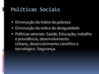 Políticas Sociais

 Diminuição do índice de pobreza
 Diminuição do índice de desigualdade
 Políticas setoriais: Saúde; Educação; trabalho
  e previdência, desenvolvimento
  Urbano, desenvolvimento científico e
  tecnológico. Segurança.
 