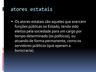 atores estatais

 Os atores estatais são aqueles que exercem
  funções públicas no Estado, tendo sido
  eleitos pela sociedade para um cargo por
  tempo determinado (os políticos), ou
  atuando de forma permanente, como os
  servidores públicos (que operam a
  burocracia).
 