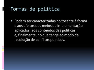 Formas de política

 Podem ser caracterizadas no tocante à forma
  e aos efeitos dos meios de implementação
  aplicados, aos conteúdos das políticas
  e, finalmente, no que tange ao modo da
  resolução de conflitos políticos.
 