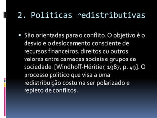 2. Políticas redistributivas

 São orientadas para o conflito. O objetivo é o
  desvio e o deslocamento consciente de
  recursos financeiros, direitos ou outros
  valores entre camadas sociais e grupos da
  sociedade. [Windhoff-Héritier, 1987, p. 49]. O
  processo político que visa a uma
  redistribuição costuma ser polarizado e
  repleto de conflitos.
 