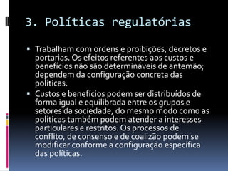 3. Políticas regulatórias

 Trabalham com ordens e proibições, decretos e
  portarias. Os efeitos referentes aos custos e
  benefícios não são determináveis de antemão;
  dependem da configuração concreta das
  políticas.
 Custos e benefícios podem ser distribuídos de
  forma igual e equilibrada entre os grupos e
  setores da sociedade, do mesmo modo como as
  políticas também podem atender a interesses
  particulares e restritos. Os processos de
  conflito, de consenso e de coalizão podem se
  modificar conforme a configuração específica
  das políticas.
 