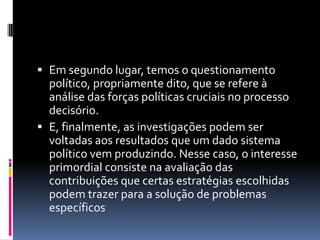  Em segundo lugar, temos o questionamento
  político, propriamente dito, que se refere à
  análise das forças políticas cruciais no processo
  decisório.
 E, finalmente, as investigações podem ser
  voltadas aos resultados que um dado sistema
  político vem produzindo. Nesse caso, o interesse
  primordial consiste na avaliação das
  contribuições que certas estratégias escolhidas
  podem trazer para a solução de problemas
  específicos
 