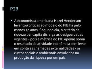 PIB

 A economista americana Hazel Henderson
 levantou críticas ao modelo do PIB há pelo
 menos 20 anos. Segundo ela, o critério da
 riqueza per capita disfarça as desigualdades
 vigentes - pois a métrica do PIB apenas soma
 o resultado da atividade econômica sem levar
 em conta as chamadas externalidades - os
 custos sociais e ambientais envolvidos na
 produção da riqueza por um país.
 
