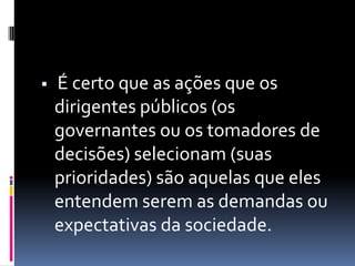    É certo que as ações que os
    dirigentes públicos (os
    governantes ou os tomadores de
    decisões) selecionam (suas
    prioridades) são aquelas que eles
    entendem serem as demandas ou
    expectativas da sociedade.
 