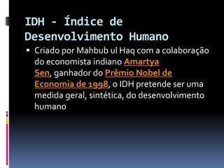 IDH - Índice de
Desenvolvimento Humano
 Criado por Mahbub ul Haq com a colaboração
  do economista indiano Amartya
  Sen, ganhador do Prêmio Nobel de
  Economia de 1998, o IDH pretende ser uma
  medida geral, sintética, do desenvolvimento
  humano
 