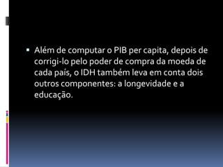  Além de computar o PIB per capita, depois de
  corrigi-lo pelo poder de compra da moeda de
  cada país, o IDH também leva em conta dois
  outros componentes: a longevidade e a
  educação.
 