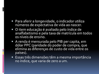  Para aferir a longevidade, o indicador utiliza
  números de expectativa de vida ao nascer.
 O item educação é avaliado pelo índice de
  analfabetismo e pela taxa de matrícula em todos
  os níveis de ensino.
 A renda é mensurada pelo PIB per capita, em
  dólar PPC (paridade do poder de compra, que
  elimina as diferenças de custo de vida entre os
  países).
 Essas três dimensões têm a mesma importância
  no índice, que varia de zero a um.
 