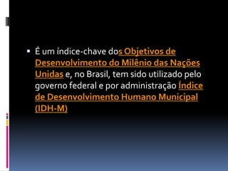  É um índice-chave dos Objetivos de
  Desenvolvimento do Milênio das Nações
  Unidas e, no Brasil, tem sido utilizado pelo
  governo federal e por administração Índice
  de Desenvolvimento Humano Municipal
  (IDH-M)
 