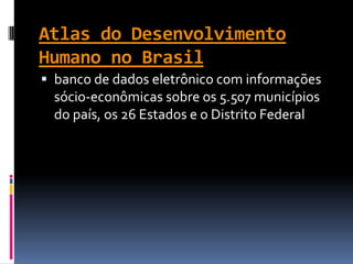 Atlas do Desenvolvimento
Humano no Brasil
 banco de dados eletrônico com informações
  sócio-econômicas sobre os 5.507 municípios
  do país, os 26 Estados e o Distrito Federal
 