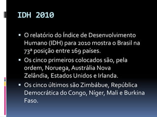 IDH 2010

 O relatório do Índice de Desenvolvimento
  Humano (IDH) para 2010 mostra o Brasil na
  73ª posição entre 169 países.
 Os cinco primeiros colocados são, pela
  ordem, Noruega, Austrália Nova
  Zelândia, Estados Unidos e Irlanda.
 Os cinco últimos são Zimbábue, República
  Democrática do Congo, Níger, Mali e Burkina
  Faso.
 