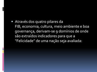  Através dos quatro pilares da
  FIB, economia, cultura, meio ambiente e boa
  governança, derivam-se 9 domínios de onde
  são extraídos indicadores para que a
  “Felicidade” de uma nação seja avaliada:
 