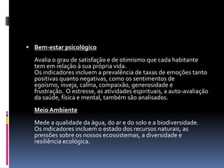  Bem-estar psicológico

  Avalia o grau de satisfação e de otimismo que cada habitante
  tem em relação à sua própria vida.
  Os indicadores incluem a prevalência de taxas de emoções tanto
  positivas quanto negativas, como os sentimentos de
  egoísmo, inveja, calma, compaixão, generosidade e
  frustração. O estresse, as atividades espirituais, a auto-avaliação
  da saúde, física e mental, também são analisados.
  Meio Ambiente
  Mede a qualidade da água, do ar e do solo e a biodiversidade.
  Os indicadores incluem o estado dos recursos naturais, as
  pressões sobre os nossos ecossistemas, a diversidade e
  resiliência ecológica.
 