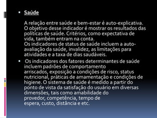  Saúde

  A relação entre saúde e bem-estar é auto-explicativa.
  O objetivo desse indicador é mostrar os resultados das
  políticas de saúde. Critérios, como expectativa de
  vida, também entram na conta.
  Os indicadores de status de saúde incluem a auto-
  avaliação da saúde, invalidez, as limitações para
  atividades e a taxa de dias saudáveis.
 Os indicadores dos fatores determinantes de saúde
  incluem padrões de comportamento
  arriscados, exposição a condições de risco, status
  nutricional, práticas de amamentação e condições de
  higiene. O sistema de saúde é medido a partir do
  ponto de vista da satisfação do usuário em diversas
  dimensões, tais como amabilidade do
  provedor, competência, tempo de
  espera, custo, distância e etc.
 