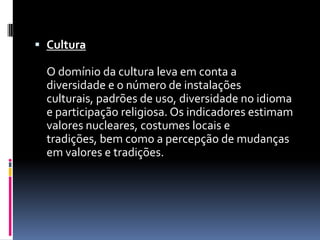  Cultura

  O domínio da cultura leva em conta a
  diversidade e o número de instalações
  culturais, padrões de uso, diversidade no idioma
  e participação religiosa. Os indicadores estimam
  valores nucleares, costumes locais e
  tradições, bem como a percepção de mudanças
  em valores e tradições.
 