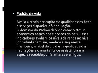  Padrão de vida

  Avalia a renda per capita e a qualidade dos bens
  e serviços disponíveis à população.
  O domínio do Padrão de Vida cobre o status
  econômico básico dos cidadãos do país. Esses
  indicadores avaliam os níveis de renda ao nível
  individual e familiar, medem a segurança
  financeira, o nível de dívidas, a qualidade das
  habitações e o montante de assistência em
  espécie recebida por familiares e amigos.
 