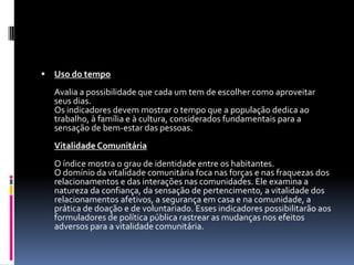    Uso do tempo
    Avalia a possibilidade que cada um tem de escolher como aproveitar
    seus dias.
    Os indicadores devem mostrar o tempo que a população dedica ao
    trabalho, à família e à cultura, considerados fundamentais para a
    sensação de bem-estar das pessoas.
    Vitalidade Comunitária
    O índice mostra o grau de identidade entre os habitantes.
    O domínio da vitalidade comunitária foca nas forças e nas fraquezas dos
    relacionamentos e das interações nas comunidades. Ele examina a
    natureza da confiança, da sensação de pertencimento, a vitalidade dos
    relacionamentos afetivos, a segurança em casa e na comunidade, a
    prática de doação e de voluntariado. Esses indicadores possibilitarão aos
    formuladores de política pública rastrear as mudanças nos efeitos
    adversos para a vitalidade comunitária.
 