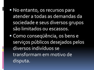  No entanto, os recursos para
  atender a todas as demandas da
  sociedade e seus diversos grupos
  são limitados ou escassos.
 Como conseqüência, os bens e
  serviços públicos desejados pelos
  diversos indivíduos se
  transformam em motivo de
  disputa.
 
