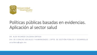 Políticas públicas basadas en evidencias.
Aplicación al sector salud
DR. ALEX RICARDO CALDERA ORTEGA
DIV. DE CIENCIAS SOCIALES Y HUMANIDADES | DPTO. DE GESTIÓN PÚBLICA Y DESARROLLO
arcaldera@ugto.mx
 