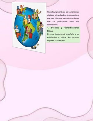Con el surgimiento de las herramientas
digitales a impulsado a la educación a
que sea diferente. Actualmente busca
que los participantes sean más
competitivos.
4. Desafíos y Consideraciones
Éticas.
Es muy fundamental enseñarle a los
estudiantes a utilizar los recursos
digitales con respeto.
 