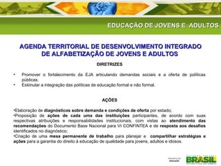 EEDDUUCCAAÇÇÃÃOO DDEE JJOOVVEENNSS EE AADDUULLTTOOSS 
AGENDA TERRITORIAL DE DESENVOLVIMENTO IINNTTEEGGRRAADDOO 
DDEE AALLFFAABBEETTIIZZAAÇÇÃÃOO DDEE JJOOVVEENNSS EE AADDUULLTTOOSS 
DIRETRIZES 
• Promover o fortalecimento da EJA articulando demandas sociais e a oferta de políticas 
públicas. 
• Estimular a integração das políticas de educação formal e não formal. 
AÇÕES 
•Elaboração de diagnósticos sobre demanda e condições de oferta por estado; 
•Proposição de ações de cada uma das instituições participantes, de acordo com suas 
respectivas atribuições e responsabilidades institucionais, com vistas ao atendimento das 
recomendações do Documento Base Nacional para VI CONFINTEA e de resposta aos desafios 
identificados no diagnóstico; 
•Criação de uma mesa permanente de trabalho para planejar e compartilhar estratégias e 
ações para a garantia do direito à educação de qualidade para jovens, adultos e idosos. 
 