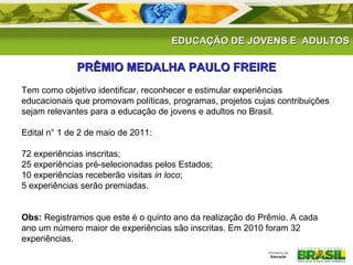 EDUCAÇÃO DE JJOOVVEENNSS EE AADDUULLTTOOSS 
PPRRÊÊMMIIOO MMEEDDAALLHHAA PPAAUULLOO FFRREEIIRREE 
Tem como objetivo identificar, reconhecer e estimular experiências 
educacionais que promovam políticas, programas, projetos cujas contribuições 
sejam relevantes para a educação de jovens e adultos no Brasil. 
Edital n° 1 de 2 de maio de 2011: 
72 experiências inscritas; 
25 experiências pré-selecionadas pelos Estados; 
10 experiências receberão visitas in loco; 
5 experiências serão premiadas. 
Obs: Registramos que este é o quinto ano da realização do Prêmio. A cada 
ano um número maior de experiências são inscritas. Em 2010 foram 32 
experiências. 
 