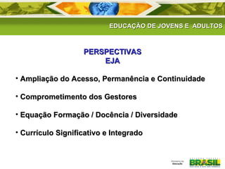 EDUCAÇÃO DE JJOOVVEENNSS EE AADDUULLTTOOSS 
PPEERRSSPPEECCTTIIVVAASS 
EEJJAA 
• AAmmpplliiaaççããoo ddoo AAcceessssoo,, PPeerrmmaannêênncciiaa ee CCoonnttiinnuuiiddaaddee 
• CCoommpprroommeettiimmeennttoo ddooss GGeessttoorreess 
• EEqquuaaççããoo FFoorrmmaaççããoo // DDooccêênncciiaa // DDiivveerrssiiddaaddee 
• CCuurrrrííccuulloo SSiiggnniiffiiccaattiivvoo ee IInntteeggrraaddoo 

