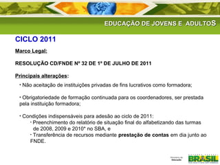 EDUCAÇÃO DDEE JJOOVVEENNSS EE AADDUULLTTOOSS 
CICLO 2011 
Marco Legal: 
RESOLUÇÃO CD/FNDE Nº 32 DE 1º DE JULHO DE 2011 
Principais alterações: 
• Não aceitação de instituições privadas de fins lucrativos como formadora; 
• Obrigatoriedade de formação continuada para os coordenadores, ser prestada 
pela instituição formadora; 
• Condições indispensáveis para adesão ao ciclo de 2011: 
• Preenchimento do relatório de situação final do alfabetizando das turmas 
de 2008, 2009 e 2010* no SBA, e 
• Transferência de recursos mediante prestação de contas em dia junto ao 
FNDE. 
 