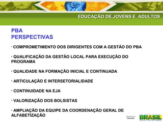 EDUCAÇÃO DE JJOOVVEENNSS EE AADDUULLTTOOSS 
PBA 
PERSPECTIVAS 
• COMPROMETIMENTO DOS DIRIGENTES COM A GESTÃO DO PBA 
• QUALIFICAÇÃO DA GESTÃO LOCAL PARA EXECUÇÃO DO 
PROGRAMA 
• QUALIDADE NA FORMAÇÃO INICIAL E CONTINUADA 
• ARTICULAÇÃO E INTERSETORIALIDADE 
• CONTINUIDADE NA EJA 
• VALORIZAÇÃO DOS BOLSISTAS 
• AMPLIAÇÃO DA EQUIPE DA COORDENAÇÃO GERAL DE 
ALFABETIZAÇÃO 
 