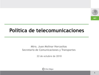 Política de telecomunicaciones

            Mtro. Juan Molinar Horcasitas
     Secretario de Comunicaciones y Transportes

                22 de octubre de 2010




                                                  1
 