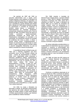 Políticas Públicas de Saúde
Revista Espaço para a Saúde, Londrina, v.8, n.1, p.13-19, dez.2006 14
www.ccs.uel.br/espacoparasaude
No período de 1897 até 1930 os
assuntos relacionados com a saúde, como
funções públicas, eram tratados no Ministério da
Justiça e Negócios Interiores, em específico, na
Diretoria Geral de Saúde Pública. Médice1
relata
que a assistência à saúde ofertada pelo Estado
até a década de 1930 estava limitada às ações
de saneamento e combate às endemias. É
também dessa época, o surgimento e
desenvolvimento do chamado sanitarismo-
campanhista, fortemente presente até o final da
década de 1940. Tal política visava dar apoio ao
modelo econômico agrário-exportador,
garantindo condições de saúde para os
trabalhadores empregados na produção e na
exportação. As campanhas visavam ao combate
de endemias tais como a peste, a cólera, a
varíola, dentre outras.2
Progressivamente, o
Estado vai acentuando sua intervenção no setor
saúde e, após a segunda guerra mundial, passa
a assumir obrigações financeiras no que se
refere à assistência à saúde da população.
A previdência Social no Brasil surgiu em
1923 com o Decreto Legislativo que ficou
conhecido como Lei Elói Chaves criando as
Caps - Caixas de Aposentadoria e Pensão.3
Estas eram organizadas pelas empresas e
ofereciam assistência médica, medicamentos,
aposentadorias e pensões. Belinati4
apoiado em
historiadores, cita que no período de 1923 a
1933 foram criadas 183 Caixas de
Aposentadorias e Pensão. A partir de 1933,
surgiram os Institutos de Aposentadorias e
Pensões (IAP), entidades de grande porte
abrangendo os trabalhadores agrupados por
ramos de atividades. Tais institutos foram o
IAPTEC (para trabalhadores em transporte e
cargas), IAPC (para os comerciários), IAPI
(industriários), IAPB (bancários), IAPM
(marítimos e portuários) e IPASE (servidores
públicos). O modelo inicial da assistência
médica não era universal e baseava-se nos
vínculos trabalhistas. Tinham direito aos
benefícios somente trabalhadores que
contribuíam para a Previdência, ou seja, aqueles
“com carteira assinada”.
Em 1930, foi criado o Ministério da
Educação e Saúde. As atenções predominantes
dos governos até então, estavam voltadas às
ações de caráter coletivo. A partir desta década
a ênfase governamental começa a se deslocar
para a assistência médica individual.5
Em 1948, durante o mandato do
General Eurico Gaspar Dutra, o governo federal
formula o Plano SALTE (Saúde, Alimentação,
Transporte e Energia). Em 1953, ainda sob a
influência do Plano, foi criado o Ministério da
Saúde (MS) que se dedica às atividades de
caráter coletivo, como as campanhas e a
vigilância sanitária. À época e paralelamente, a
assistência médica cresce e se desenvolve no
âmbito das instituições previdenciárias. Já se
percebia a necessidade de garantir a
manutenção e reprodução da força de trabalho
cada vez mais urbana e fabril, ciclo iniciado em
1930. Donnangelo, apud Cordoni Júnior6
,
caracteriza o desenvolvimento da assistência
médica no seio das instituições previdenciárias
como instrumento para amenizar tensões
sociais e controlar a força de trabalho.
As várias instituições previdenciárias e a
multiplicidade de tratamentos aos seus usuários
motivaram o governo à uniformização dos
métodos com a promulgação da Lei Orgânica da
Previdência Social, em agosto de 1960.7
Os
direitos e deveres passaram a ser semelhantes
orientados pela lei, o que viria facilitar no futuro,
a fusão dos IAP.
Em 1966, da fusão dos IAP originou-se
o INPS – Instituto Nacional de Previdência
Social que uniformizou e centralizou a
previdência social. Nesta década a previdência
social se firmou como principal órgão de
financiamento dos serviços de saúde. Médice1
e
Mendes8
concordam que aconteceu uma
concentração das políticas de saúde com
extensão da cobertura assistencial.
Conforme a tendência observada já no
início da década de 1950, na década de setenta,
a política de saúde encontrava-se totalmente
polarizada entre as ações de caráter coletivo,
como os programas contra determinados
agravos, vacinação, vigilância epidemiológica e
sanitária, a cargo do Ministério da Saúde e, a
assistência médica individual centrada no INPS,
órgão do Ministério da Previdência e Assistência
Social (MPAS), criado em 1974. A assistência
médica individualizada passou a ser dominante
e a política privilegiou a privatização dos
serviços e estimulou o desenvolvimento das
atividades hospitalares. O processo de
industrialização acelerado observado a partir do
Presidente Jucelino Kubitscheck de Oliveira
fortaleceu a economia dos centros urbanos e
 