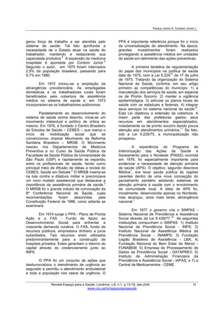 Paulus Júnior A, Cordoni Júnior L.
Revista Espaço para a Saúde, Londrina, v.8, n.1, p.13-19, dez.2006 15
www.ccs.uel.br/espacoparasaude
gerou força de trabalho a ser atendida pelo
sistema de saúde. Tal fato aprofunda a
necessidade de o Estado atuar na saúde do
trabalhador, mantendo e restaurando sua
capacidade produtiva.9
A expansão da medicina
hospitalar é apontada por Cordoni Júnior.5
Segundo o autor, em 1970 foram internados
2,9% da população brasileira, passando para
9,7% em 1980.
Em 1972 iniciou-se a ampliação da
abrangência previdenciária. As empregadas
domésticas e os trabalhadores rurais foram
beneficiados pela cobertura de assistência
médica no sistema de saúde e, em 1973
incorporaram-se os trabalhadores autônomos.
Paralelamente ao desenvolvimento do
sistema de saúde acima descrito, inicia-se um
movimento intelectual e político de crítica ao
mesmo. Em 1976, é fundado o Centro Brasileiro
de Estudos de Saúde – CEBES – que marca o
início da mobilização social que se
convencionou chamar Movimento da Reforma
Sanitária Brasileira – MRSB. O Movimento
nasceu nos Departamentos de Medicina
Preventiva e no Curso de Saúde Pública da
Faculdade de Saúde Pública da Universidade de
São Paulo (USP) e rapidamente se expandiu
entre os profissionais de saúde, tendo como
principal meio de difusão de idéias a revista do
CEBES, Saúde em Debate.2
O MRSB inseria-se
na luta contra a ditadura militar e preconizava
um novo modelo assistencial que destacava a
importância da assistência primária de saúde.2
O MRSB foi o grande indutor de convocação da
8ª Conferência Nacional de Saúde, cujas
recomendações foram absorvidas pela
Constituição Federal de 1986, como adiante se
examinará.
Em 1974 surge o PPA - Plano de Pronta
Ação e o FAS - Fundo de Apoio ao
Desenvolvimento Social para enfrentar a
crescente demanda curativa. O FAS, fundo de
recursos públicos, emprestava dinheiro a juros
subsidiados. Tais recursos eram utilizados
predominantemente para a construção de
hospitais privados. Estes garantiam o retorno do
capital através do credenciamento junto ao
INPS.
O PPA foi um conjunto de ações que
desburocratizou o atendimento de urgência ao
segurado e permitiu o atendimento ambulatorial
a toda a população nos casos de urgência. O
PPA é importante referência porque foi o início
da universalização do atendimento. Na época,
grandes investimentos foram realizados
privilegiando a assistência médica em unidades
de saúde em detrimento das ações preventivas.
A primeira tentativa de regulamentação
do papel dos municípios na política de saúde
data de 1975, com a Lei 6.22910
de 17 de julho
de 1975. Tratando da organização do Sistema
Nacional de Saúde, continha, em seu artigo
primeiro as competências do município: 1) a
manutenção dos serviços de saúde, em especial
os de Pronto Socorro. 2) manter a vigilância
epidemiológica. 3) articular os planos locais de
saúde com os estaduais e federais. 4) integrar
seus serviços no sistema nacional de saúde10
.
Esta Lei objetivou a extensão da cobertura. A
maior parte das prefeituras gastou seus
recursos em atendimentos especializados,
notadamente os de pronto socorro dando pouca
atenção aos atendimentos primários.11
De fato,
sob a Lei 6.229/75, a municipalização não
prosperou.
A experiência do Programa de
Interiorização das Ações de Saúde e
Saneamento para o Nordeste (PIASS) ocorrida
em 1976, foi especialmente importante para
evidenciar a necessidade de atenção primária
de saúde (APS). O objetivo, segundo descreve
Médice1
, era levar saúde pública às regiões
carentes dentro de uma nova concepção do
pensamento sanitário adotando sistemas de
atenção primária à saúde com o envolvimento
da comunidade local. A idéia de APS foi,
inicialmente, desenvolvida apenas no Nordeste,
mas alcançou, anos mais tarde, abrangência
nacional.1
Em 1977 o governo cria o SINPAS -
Sistema Nacional de Previdência e Assistência
Social através da Lei 6.439/77.12
As seguintes
instituições compunham o SINPAS: 1) Instituto
Nacional de Previdência Social - INPS; 2)
Instituto Nacional de Assistência Médica da
Previdência Social - INAMPS; 3) Fundação
Legião Brasileira de Assistência - LBA; 4)
Fundação Nacional do Bem Estar do Menor -
FUNABEM; 5) Empresa de Processamento de
Dados da Previdência Social - DATAPREV; 6)
Instituto de Administração Financeira da
Previdência e Assistência Social - IAPAS; e 7) a
Central de Medicamentos - CEME.
 