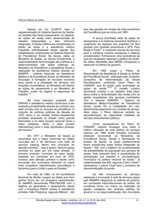 Políticas Públicas de Saúde
Revista Espaço para a Saúde, Londrina, v.8, n.1, p.13-19, dez.2006 16
www.ccs.uel.br/espacoparasaude
Apesar da Lei 6.229/75 visar à
regulamentação do Sistema Nacional de Saúde,
na verdade não havia propriamente um sistema.
As ações de saúde eram desenvolvidas de
maneira fragmentada e sem nenhuma
integração. A saúde coletiva era considerada um
direito de todos e a assistência médica
hospitalar individualizada direito apenas dos
trabalhadores contribuintes do Sistema Nacional
de Previdência Social. Na época, cabia ao
Ministério da Saúde, ao menos formalmente, a
responsabilidade da formulação das políticas e o
desenvolvimento das ações coletivas; ao
Ministério da Previdência e Assistência Social a
realização da assistência médica através do
INAMPS - Instituto Nacional de Assistência
Médica e de Previdência Social; ao Ministério da
Educação a formação de recursos humanos
para saúde e a prestação de serviços nos
hospitais universitários; ao Ministério do Interior
as ações de saneamento e ao Ministério do
Trabalho cuidar da higiene e segurança do
trabalho.13
Na nova estrutura proposta pelo
SINPAS a assistência médica continuava a ser
prestada principalmente através de contrato com
setor privado com os recursos da previdência. O
conjunto de políticas públicas da década de
1970, levou a um modelo médico–assistencial
privatista assentado no Estado como grande
financiador e no setor privado nacional como o
maior prestador, tendo o setor privado
internacional como o mais significativo produtor
de insumos.9
Em 1977 o Ministério da Saúde já
reconhecia que o papel primordial da esfera
municipal era o de estruturar uma rede de
serviços básicos dentro dos princípios da
atenção primária11
, mas à época, nenhum passo
concreto foi dado por ele nesta direção. O
primeiro encontro municipal do setor saúde,
realizado em Campinas em maio de 1978,
concluiu pela atenção primária à saúde como
prioridade dos municípios deixando os casos
mais complexos (atendimentos secundários e
terciários) para a União e para os Estados.11
Em maio de 1980, na VII Conferência
Nacional de Saúde, surgem as idéias que iriam
ganhar forma em um programa racionalizador
do INAMPS denominado PREVSAÚDE com o
objetivo de generalizar o desempenho obtido
com o Programa PIASS voltado à assistência
primária. Este Programa, segundo Médice1
, não
saiu das gavetas em função da crise econômica
da Previdência que se iniciou em 1981.
A pouca prioridade dada às ações de
saneamento e à medicina preventiva facilitava o
surgimento de doenças que poderiam ter fácil
solução com medidas preventivas e APS. Para
Braga e Paula14
o crescente volume de recursos
para a medicina curativa ameaçava o sistema
previdenciário. Formava-se uma consciência de
que era necessário repensar a política de saúde.
As idéias difundidas pelo MRSB começavam a
repercutir no interior do governo.
Em 1982 surge o “Plano de
Reorientação da Assistência à Saúde no âmbito
da Previdência Social”, elaborado pelo Conselho
Consultivo de Administração da Saúde
Previdenciária, conhecido como Plano do
CONASP, que foi criado para racionalizar as
ações de saúde.15-16
O modelo curativo
dominante começa a ser abalado. Este plano
atuou sobre a racionalização das contas com os
gastos hospitalares dos serviços contratados
com o sistema SAMHPS - Sistema de
Assistência Médico-hospitalar da Previdência
Social, pondo fim à modalidade em uso,
denominada pagamento por unidade de serviço.
Além disso, o Plano refere-se também ao
aproveitamento da capacidade instalada de
serviços ambulatoriais públicos.
Como conseqüência do Plano do
CONASP, visando conseguir uma maior e
melhor utilização da rede pública de serviços
básicos, em 1982 foram firmados convênios
trilaterais envolvendo os Ministérios da
Previdência Social, Saúde e Secretarias de
Estado de Saúde, os quais posteriormente
foram substituídos pelas Ações Integradas de
Saúde – AIS, com o objetivo da universalização
da acessibilidade da população aos serviços de
saúde. Esta proposta abriu a possibilidade de
participação dos estados e, principalmente,
municípios na política nacional de saúde.17
A
implementação das AIS, segundo Cohn e Elias18
representou o passo inicial para o processo de
descentralização na saúde.
As AIS incorporaram os serviços
estaduais e municipais à rede de serviços pagos
pelo INAMPS integrando as esferas de governo
em comissões interinstitucionais de saúde. Os
convênios foram um marco na instituição da
gestão colegiada nas diversas esferas de
governo e na responsabilização dos municípios
 