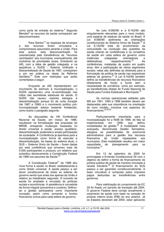 Paulus Júnior A, Cordoni Júnior L.
Revista Espaço para a Saúde, Londrina, v.8, n.1, p.13-19, dez.2006 17
www.ccs.uel.br/espacoparasaude
como porta de entrada do sistema.5
Segundo
Mendes8
os recursos da saúde começaram ser
desconcentrados.
Para Santos13
os repasses de encargos
e dos recursos foram vinculados a
compromissos assumidos perante a União. Para
esta autora, esta desconcentração foi
caracterizada pela transferência de “recursos
carimbados” aos municípios, eventualmente, até
contrários às prioridades locais. Entretanto as
AIS, com a idéia de gestão colegiada, e na
seqüência o SUDS - Sistema Unificado e
Descentralizado de Saúde de 1987, começaram
a por em prática os ideais da Reforma
Sanitária.19
Este com restrições que serão
comentadas a seguir.
Enquanto as AIS representaram um
movimento de estímulo à municipalização, o
SUDS representou uma re-centralização nas
mãos das secretarias estaduais de saúde. O
SUDS não causou maiores estragos à
descentralização porque foi de curta duração
(de 1987 a 1990) e o movimento político pró-
municipalização estava bastante fortalecido,
como ilustra o parágrafo seguinte.
As discussões da VIII Conferência
Nacional da Saúde, em março de 1986,
resultaram na formalização das propostas do
MRSB, ensejando mudanças baseadas no
direito universal à saúde, acesso igualitário,
descentralização acelerada e ampla participação
da sociedade. A Conferência já apontava para a
municipalização como forma de executar a
descentralização. As bases do sistema atual, o
SUS – Sistema Único de Saúde – foram dadas
por esta conferência que envolveu mais de
5.000 participantes e produziu um relatório que
subsidiou decisivamente a Constituição Federal
de 1988 nos assuntos de Saúde.20
A Constituição Federal21
de 1988 deu
nova forma à saúde no Brasil, estabelecendo-a
como direito universal. A saúde passou a ser
dever constitucional de todas as esferas de
governo sendo que antes era apenas da União e
relativo ao trabalhador segurado. O conceito de
saúde foi ampliado e vinculado às políticas
sociais e econômicas. A assistência é concebida
de forma integral (preventiva e curativa). Definiu-
se a gestão participativa como importante
inovação, assim como comando e fundos
financeiros únicos para cada esfera de governo.
As Leis 8.080/90 e a 8.142/90 são
singularmente relevantes para o novo modelo,
uma espécie de estatuto da saúde no Brasil. A
Lei 8.080/90 sedimenta as orientações
constitucionais do Sistema Único de Saúde.22
A
Lei 8.142/90 trata do envolvimento da
comunidade na condução das questões da
saúde criando as conferências e os conselhos
de saúde em cada esfera de governo como
instâncias colegiadas orientadoras e
deliberativas, respectivamente.23
As
conferências, instaladas de quatro em quatro
anos, têm a participação de vários segmentos
sociais; nelas são definidas as diretrizes para a
formulação da política de saúde nas respectivas
esferas de governo.22
A Lei 8.142/90 também
define as transferências de recursos financeiros
diretamente de fundo a fundo sem a
necessidade de convênios, como por exemplo,
as transferências diretas do Fundo Nacional de
Saúde para Fundos Estaduais e Municipais.23
As normas operacionais editadas pelo
MS em 1991, 1993 e 1996 também devem ser
destacadas pela sua importância na orientação
do novo modelo, inclusive nos aspectos do
financiamento.24,25,26
Particularmente importante para a
municipalização foi a NOB de 1996, de fato só
implementada em 1998, que definiu
modalidades de gestão.26
A modalidade mais
avançada, denominada Gestão Semiplena,
alargava as possibilidades de autonomia
administrativa para a gestão dos recursos
financeiros da União repassados aos
municípios. Esta modalidade resultou em maior
capacidade de planejamento para os
municípios.27
Em 13 de setembro de 2000 foi
promulgada a Emenda Constitucional 29 com o
objetivo de definir a forma de financiamento da
política pública de saúde de maneira vinculada à
receita tributária.28
O financiamento do SUS
passou a ser garantido constitucionalmente. A
base vinculável é composta pelos impostos
pagos deduzidas as transferências entre
governos.
Para viabilização do cumprimento da EC
29 foi fixado um período de transição até 2004.
O governo Federal deve corrigir anualmente o
orçamento da saúde com base na variação do
produto interno bruto (PIB) do ano anterior. Já
os Estados deveriam até 2004, estar aplicando
 