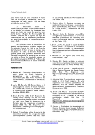 Políticas Públicas de Saúde
Revista Espaço para a Saúde, Londrina, v.8, n.1, p.13-19, dez.2006 18
www.ccs.uel.br/espacoparasaude
pelo menos 12% da base vinculável. A regra
para os municípios é semelhante, sendo os
percentuais de pelo menos 15% da base
vinculável a partir de 2004.
As discussões sobre a
operacionalização da EC 29 no Governo Federal
e os debates conceituais de despesas com
saúde em todos os níveis de governo, bem
como outros esforços de desvinculação de
receitas, parecem ter o objetivo de fuga às
determinações da Lei mostrando dificuldades
em sua implementação e, conseqüentemente,
para o SUS.
De qualquer forma, a viabilização do
sistema de financiamento na forma prevista na
Constituição Federal de 1988 e na Emenda
Constitucional 29 tem tomado a atenção dos
estudiosos do setor. O Governo Federal e
grande parte dos governos estaduais têm
oferecido resistências à aplicação de recursos
na saúde na forma de vinculação prevista na
Emenda Constitucional 29/2000. O Problema do
financiamento das Políticas de Saúde ainda não
está resolvido.
REFERÊNCIAS
1. Médice AC. Economia e financiamento do
setor saúde no Brasil: balanços e
perspectivas do processo de
descentralização. São Paulo: Faculdade de
Saúde Pública, Universidade de são Paulo;
1994
2. Martin GB, Carvalho BG, Cordoni Júnior L. A
organização do sistema de saúde no Brasil.
In: Andrade SM, Soares DA, Cordoni Júnior
L, organizadores. Bases da saúde coletiva.
Londrina: EDUEL; 2001.
3. Brasil. Decreto 4.628, de 24 de janeiro de
1923 (Lei Eloy Chaves). Crea, em cada uma
das empresas de estradas de ferro existentes
no país, uma Caixa de Aposentadoria e
Pensões para os respectivos empregados.
[citado 2006 Dez 13]. Disponível em:
http://www81.dataprev.gov.br/sislex/paginas/
23/1923/4682.htm
4. Belinati W. Avaliação crítica do aumento da
capacidade operativa dos serviços de saúde
ao nível primário - Londrina 1986-1992. [Tese
de Doutorado]. São Paulo: Universidade de
São Paulo; 1994.
5. Cordoni Júnior L. Serviços municipais de
saúde no Paraná: tendências e perspectivas.
[Tese de Doutorado]. São Paulo: Faculdade
de Saúde Pública, Universidade de São
Paulo; 1986
6. Cordoni Júnior L. Medicina comunitária:
emergência e desenvolvimento na sociedade
brasileira. [Dissertação de Mestrado]. São
Paulo: Faculdade de Medicina, Universidade
de São Paulo; 1979.
7. Brasil. Lei nº 3.807, de 26 de agosto de 1960.
Dispõe sobre a Lei Orgânica da Previdência
Social. [citado 2006 Dez 13]. Disponível em:
http://www.soleis.adv.br/previdenciasocialleio
rganica.htm.
8. Mendes EV. Uma agenda para saúde. São
Paulo: Hucitec; 1996.
9. Mendes EV. Distrito sanitário: o processo
social de mudança das práticas sanitárias do
sistema de saúde. São Paulo: Hucitec; 1993.
10. Brasil. Lei nº 6. 229, de 17 de julho de 1975.
Cria o Sistema Nacional de Saúde. [citado
2006 Dez 11]. Disponível em:
http://www.planalto.gov.br/CCIVIL/Leis/L6229
.htm.
11. Almeida MJA. Organização de serviços de
saúde a nível local: registros de uma
experiência em processo. [Dissertação de
Mestrado]. Rio de Janeiro: Instituto de
Medicina Social, Universidade do Estado do
Rio de Janeiro; 1979.
12. Brasil. Lei 6. 439, de 1 de setembro de 1977.
Institui o Sistema Nacional de Previdência e
Assistência social - SINPAS, e dá outras
providências. [citado 2006 Dez 11].
Disponível em:
http://www010.dataprev.gov.br/sislex/paginas
/42/1977/6439.htm.
13. Santos L. Distribuição de competência no
Sistema Único de Saúde: o papel do Estado
nas três esferas de governo no SUS. Brasília:
OPS/OMS; 1994.
 