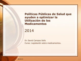 08/19/14
Políticas Públicas de Salud que
ayuden a optimizar la
Utilización de los
Medicamentos
2014
Dr. David Campos Solís
Curso: Legislación sobre medicamentos.
 