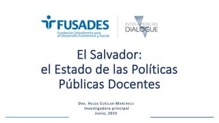El Salvador:
el Estado de las Políticas
Públicas Docentes
DRA. HELGA CUÉLLAR-MARCHELLI
Investigadora principal
Junio, 2015
 
