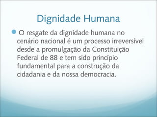 Dignidade Humana
O resgate da dignidade humana no
 cenário nacional é um processo irreversível
 desde a promulgação da Constituição
 Federal de 88 e tem sido princípio
 fundamental para a construção da
 cidadania e da nossa democracia.
 