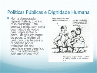 Políticas Públicas e Dignidade Humana
 Numa democracia
  representativa, que é o
  caso brasileiro, uma
  pessoa é eleita com certa
  quantidade de votos
  para ‘representar o
  povo’, decidir em nome
  do povo. O eleitor dá
  uma procuração para o
  candidato poder
  trabalhar em seu
  benefício e em benefício
  de uma coletividade,
  pelo menos em tese.
 