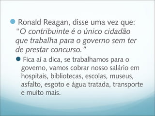 Ronald Reagan, disse uma vez que:
 "O contribuinte é o único cidadão
 que trabalha para o governo sem ter
 de prestar concurso.”
 Fica aí a dica, se trabalhamos para o
   governo, vamos cobrar nosso salário em
   hospitais, bibliotecas, escolas, museus,
   asfalto, esgoto e água tratada, transporte
   e muito mais.
 