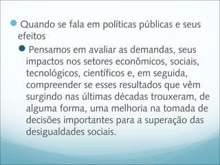 Quando se fala em políticas públicas e seus
 efeitos
 Pensamos em avaliar as demandas, seus
   impactos nos setores econômicos, sociais,
   tecnológicos, científicos e, em seguida,
   compreender se esses resultados que vêm
   surgindo nas últimas décadas trouxeram, de
   alguma forma, uma melhoria na tomada de
   decisões importantes para a superação das
   desigualdades sociais.
 