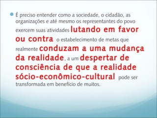  É preciso entender como a sociedade, o cidadão, as
  organizações e até mesmo os representantes do povo
  exercem suas atividades lutando        em favor
  ou contra o estabelecimento de metas que
  realmente conduzam a uma mudança
  da realidade , a um despertar de
  consciência de que a realidade
  sócio-econômico-cultural pode ser
  transformada em benefício de muitos.
 