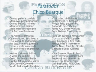 Paratodos
                       Chico Buarque
• O meu pai era paulista         • Vi cidades, vi dinheiro
   Meu avô, pernambucano            Bandoleiros, vi hospícios
   O meu bisavô, mineiro            Moças feito passarinho
   Meu tataravô, baiano             Avoando de edifícios
   Meu maestro soberano             Fume Ari, cheire Vinícius
   Foi Antonio Brasileiro           Beba Nelson Cavaquinho
• Foi Antonio Brasileiro         • Para um coração mesquinho
   Quem soprou esta toada           Contra a solidão agreste
   Que cobri de redondilhas         Luiz Gonzaga é tiro certo
   Pra seguir minha jornada         Pixinguinha é inconteste
   E com a vista enevoada           Tome Noel, Cartola, Orestes
   Ver o inferno e maravilhas       Caetano e João Gilberto
• Nessas tortuosas trilhas       • Viva Erasmo, Ben, Roberto
   A viola me redime                Gil e Hermeto, palmas para
   Creia, ilustre cavalheiro        Todos os instrumentistas
   Contra fel, moléstia, crime      Salve Edu, Bituca, Nara
   Use Dorival Caymmi               Gal, Bethania, Rita, Clara
   Vá de Jackson do Pandeiro        Evoé, jovens à vista
 