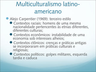 Multiculturalismo latino-
            americano
Alejo Carpentier (1969): terceiro estilo
 Contextos raciais: homens de uma mesma
   nacionalidade pertencentes às etnias diferentes,
   diferentes culturas;
  Contextos econômicos: instabilidade de uma
   economia sob interesses alheios;
  Contextos ctônicos: crenças e práticas antigas
   se incorporaram em práticas culturais e
   religiosas;
  Contextos políticos: golpes militares, esquerda
   tardia e caduca
 