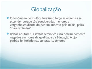 Globalização
 O fenômeno do multiculturalismo força as origens a se
  esconder porque são consideradas menores e
  vergonhosas diante do padrão imposto pela mídia, pelos
  ‘mais evoluídos’
 Bolsões culturais, estratos semióticos são descaradamente
  negados em nome da qualidade da Educação (cujo
  padrão foi forjado nas culturas ‘superiores’
 