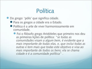 Política
 Do grego: ‘pólis’ que significa cidade.
  Para os gregos a cidade era o Estado.
  Política é a arte de viver harmoniosamente em
    comunidade.
    Foi o filósofo grego Aristóteles que primeiro nos deu
      as primeiras lições de política: "se todas as
      comunidades visam a algum bem, é evidente que a
      mais importante de todas elas, e, que inclui todas as
      outras e tem mais que todas este objetivo e visa ao
      mais importante de todos os bens; ela se chama
      cidade e é a comunidade política" .
 