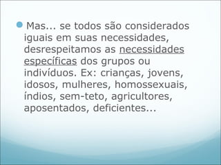 Mas... se todos são considerados
 iguais em suas necessidades,
 desrespeitamos as necessidades
 específicas dos grupos ou
 indivíduos. Ex: crianças, jovens,
 idosos, mulheres, homossexuais,
 índios, sem-teto, agricultores,
 aposentados, deficientes...
 