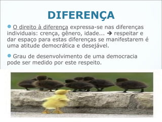 DIFERENÇA
O direito à diferença expressa-se nas diferenças
individuais: crença, gênero, idade...  respeitar e
dar espaço para estas diferenças se manifestarem é
uma atitude democrática e desejável.
Grau de desenvolvimento de uma democracia
pode ser medido por este respeito.




                                                    42
 