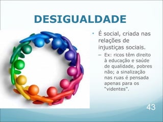 DESIGUALDADE
       • É social, criada nas
         relações de
         injustiças sociais.
         – Ex: ricos têm direito
           à educação e saúde
           de qualidade, pobres
           não; a sinalização
           nas ruas é pensada
           apenas para os
           “videntes”.



                               43
 