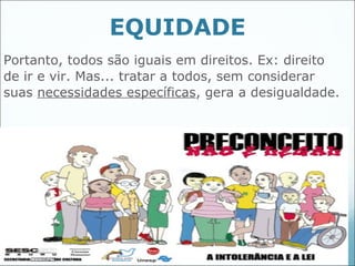 EQUIDADE
Portanto, todos são iguais em direitos. Ex: direito
de ir e vir. Mas... tratar a todos, sem considerar
suas necessidades específicas, gera a desigualdade.




                                               45
 