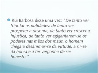Rui Barbosa disse uma vez: “De tanto ver
 triunfar as nulidades; de tanto ver
 prosperar a desonra, de tanto ver crescer a
 injustiça, de tanto ver agigantarem-se os
 poderes nas mãos dos maus, o homem
 chega a desanimar-se da virtude, a rir-se
 da honra e a ter vergonha de ser
 honesto.”
 